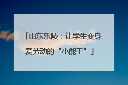 山东乐陵：让学生变身爱劳动的“小能手”