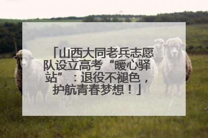 山西大同老兵志愿队设立高考“暖心驿站”：退役不褪色，护航青春梦想！