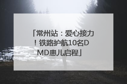 常州站：爱心接力！铁路护航10名DMD患儿启程