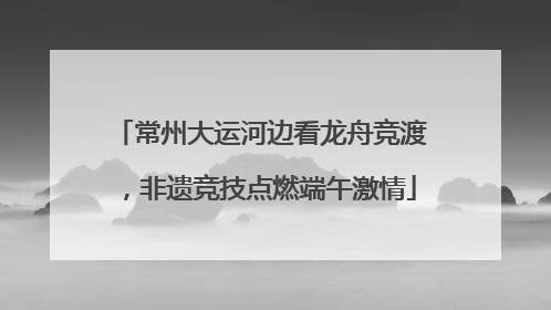 常州大运河边看龙舟竞渡，非遗竞技点燃端午激情