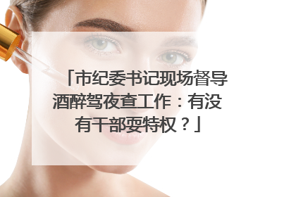 市纪委书记现场督导酒醉驾夜查工作：有没有干部耍特权？