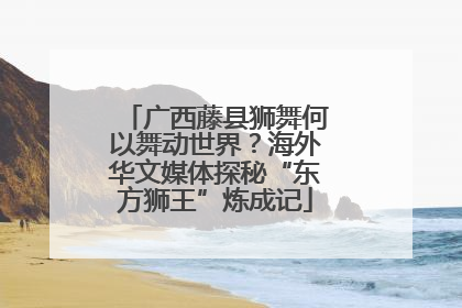 广西藤县狮舞何以舞动世界？海外华文媒体探秘“东方狮王”炼成记