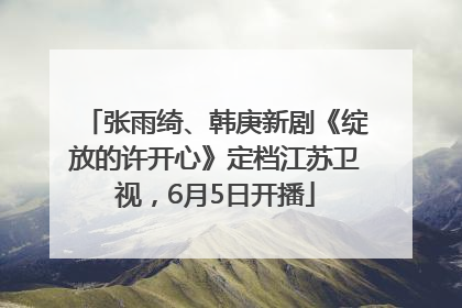 张雨绮、韩庚新剧《绽放的许开心》定档江苏卫视，6月5日开播