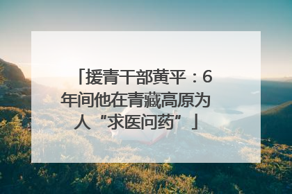 援青干部黄平：6年间他在青藏高原为人“求医问药”