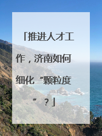 推进人才工作，济南如何细化“颗粒度”？