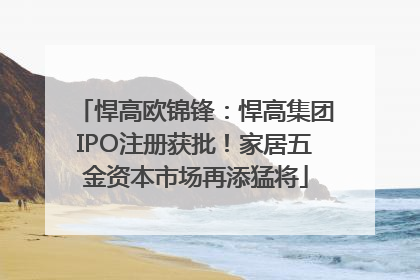 悍高欧锦锋：悍高集团IPO注册获批！家居五金资本市场再添猛将