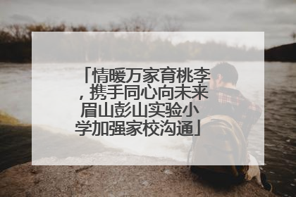 情暖万家育桃李，携手同心向未来 眉山彭山实验小学加强家校沟通