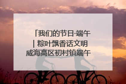 我们的节日·端午｜粽叶飘香话文明 威海高区初村镇端午系列活动亮点纷呈