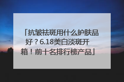 抗皱祛斑用什么护肤品好？6.18美白淡斑开箱！前十名排行榜产品