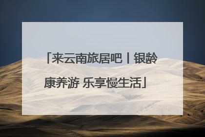 来云南旅居吧丨银龄康养游 乐享慢生活