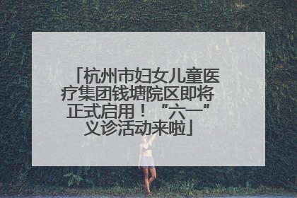杭州市妇女儿童医疗集团钱塘院区即将正式启用！“六一”义诊活动来啦