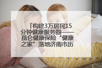 构建3万居民15分钟健康服务圈——昆仑健康保险“健康之家”落地济南市历城区鲍山街道