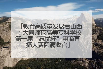 教育高质量发展看山西：大同师范高等专科学校第一届“忘忧杯”电商直播大赛圆满收官