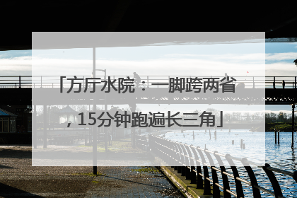 方厅水院：一脚跨两省，15分钟跑遍长三角