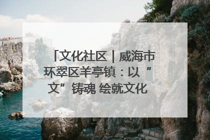 文化社区｜威海市环翠区羊亭镇：以“文”铸魂 绘就文化社区新画卷
