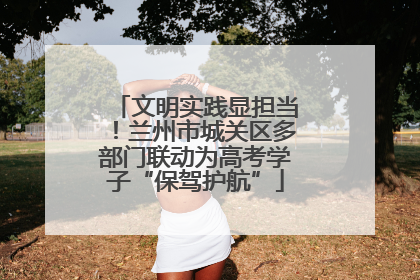 文明实践显担当！兰州市城关区多部门联动为高考学子“保驾护航”