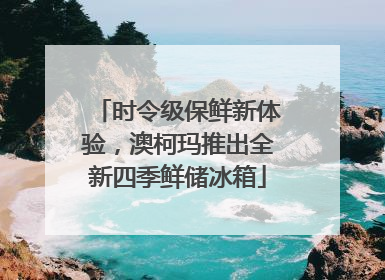 时令级保鲜新体验，澳柯玛推出全新四季鲜储冰箱