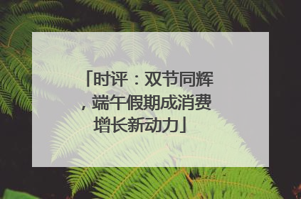 时评：双节同辉，端午假期成消费增长新动力