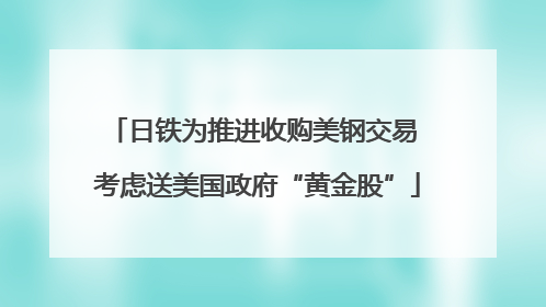 日铁为推进收购美钢交易 考虑送美国政府“黄金股”