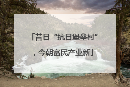 昔日“抗日堡垒村”，今朝富民产业新
