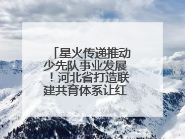 星火传递推动少先队事业发展！河北省打造联建共育体系让红领巾更鲜艳