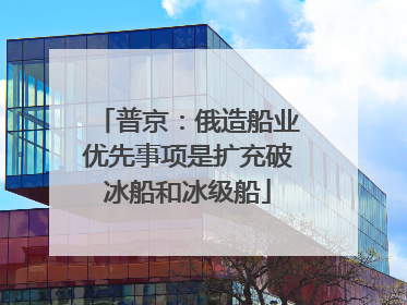 普京：俄造船业优先事项是扩充破冰船和冰级船