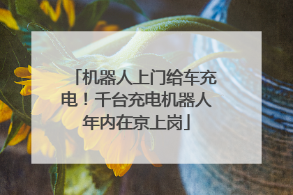 机器人上门给车充电！千台充电机器人年内在京上岗