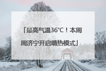 最高气温36℃！本周周济宁开启晴热模式