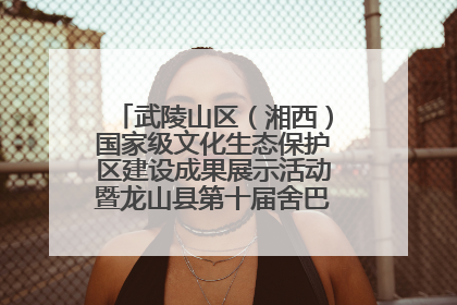武陵山区（湘西）国家级文化生态保护区建设成果展示活动暨龙山县第十届舍巴日即将启幕
