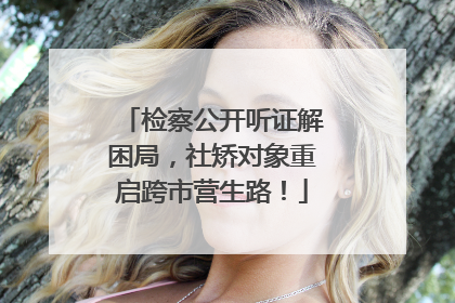 检察公开听证解困局，社矫对象重启跨市营生路！