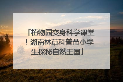 植物园变身科学课堂！湖南林草科普带小学生探秘自然王国