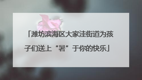 潍坊滨海区大家洼街道为孩子们送上“暑”于你的快乐