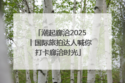 潮起廊洽2025丨国际旅拍达人喊你打卡廊洽时光