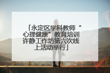 永定区学科教师“心理健康”教育培训许静工作坊第六次线上活动举行