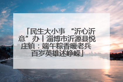 民生大小事 “沂心沂意”办丨淄博市沂源县悦庄镇：端午粽香暖老兵 百岁英雄述峥嵘