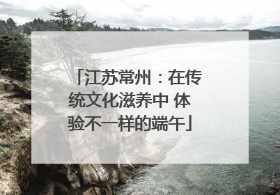 江苏常州：在传统文化滋养中 体验不一样的端午