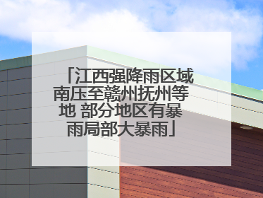 江西强降雨区域南压至赣州抚州等地 部分地区有暴雨局部大暴雨