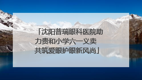 沈阳普瑞眼科医院助力贵和小学六一义卖 共筑爱眼护眼新风尚