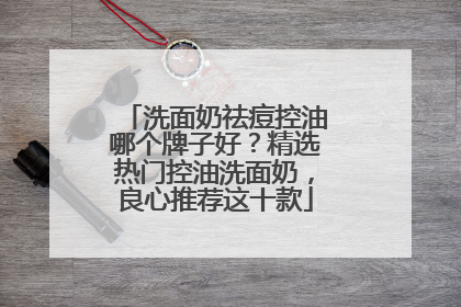 洗面奶祛痘控油哪个牌子好？精选热门控油洗面奶，良心推荐这十款