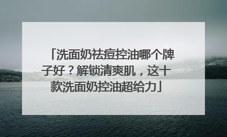 洗面奶祛痘控油哪个牌子好？解锁清爽肌，这十款洗面奶控油超给力