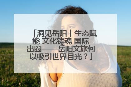 洞见岳阳丨生态赋能 文化铸魂 国际出圈——岳阳文旅何以吸引世界目光？