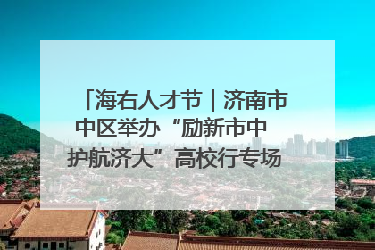 海右人才节｜济南市中区举办“励新市中 护航济大”高校行专场活动暨“青年人才 乐享市中”品牌推介会
