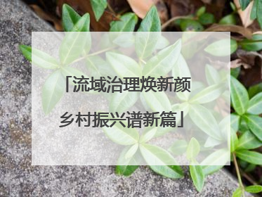 流域治理焕新颜 乡村振兴谱新篇