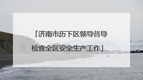 济南市历下区领导督导检查全区安全生产工作