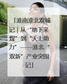 淮南淮北双城记｜从“地下采煤”到“天上助力”——淮北“双新”产业突围记