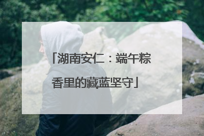 湖南安仁：端午粽香里的藏蓝坚守