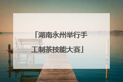 湖南永州举行手工制茶技能大赛