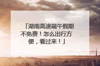 湖南高速端午假期不免费！怎么出行方便，看过来！