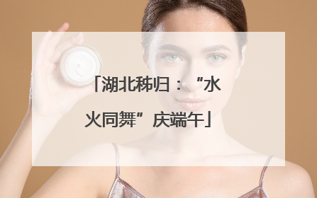 湖北秭归：“水火同舞”庆端午