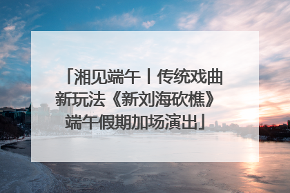 湘见端午丨传统戏曲新玩法《新刘海砍樵》端午假期加场演出